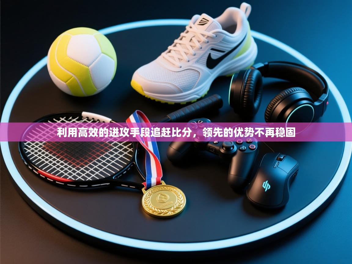 利用高效的进攻手段追赶比分，领先的优势不再稳固  第1张